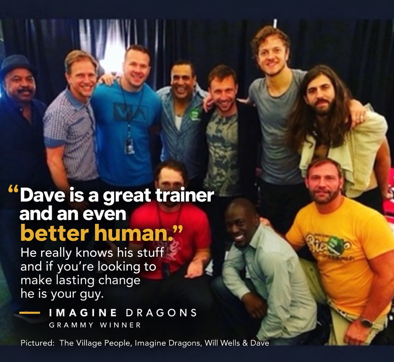 Dave Vaughan with Imagine Dragons, Will Wells, and members of the Village People. Testimonial: “Dave is a great trainer and an even better human. He really knows his stuff and if you're looking to make lasting change he is your guy.” — Imagine Dragons, Grammy Winner